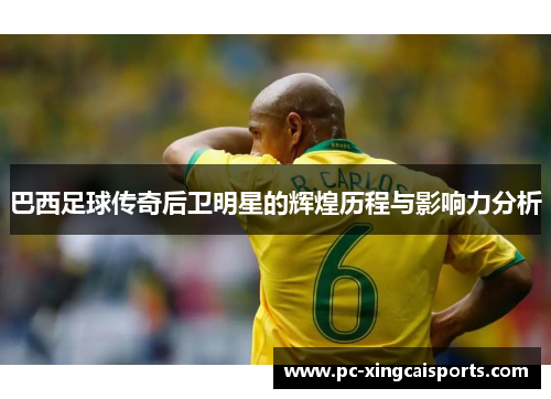 巴西足球传奇后卫明星的辉煌历程与影响力分析